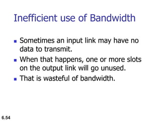 6.54
Inefficient use of Bandwidth
 Sometimes an input link may have no
data to transmit.
 When that happens, one or more slots
on the output link will go unused.
 That is wasteful of bandwidth.
 