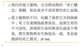 



14

現代的電子寵物，完全將成熟的「死亡概
念」推翻，使兒童弄不清真實的死亡面貌。
電子寵物則不同，玩膩了就把它丟到抽屜
中；死了在案個鈕就會復活。混淆生死的
不可逆性，誤導對生命的無責任感及不尊
重。將生無物與有生物混為一談，更是最
錯誤的死亡教育。(P.104)

 