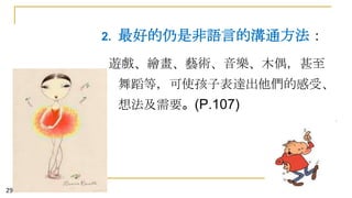 2.

最好的仍是非語言的溝通方法：

遊戲、繪畫、藝術、音樂、木偶，甚至
舞蹈等，可使孩子表達出他們的感受、
想法及需要。(P.107)

29

 