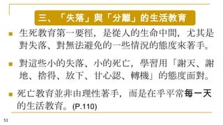 三、「失落」與「分離」的生活教育


生死教育第一要徑，是從人的生命中間，尤其是
對失落、對無法避免的一些情況的態度來著手。



對這些小的失落、小的死亡，學習用「謝天、謝
地、捨得、放下、甘心認、轉機」的態度面對。



51

死亡教育並非由理性著手，而是在乎平常每一天
的生活教育。(P.110)

 