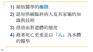 1) 領悟醫學的極限
2) 認知照顧臨終病人及其家屬的知
識與技術
3) 澄清面對遺體的態度
4) 藉著死亡更重是以「人」為本體
的醫學
65

 