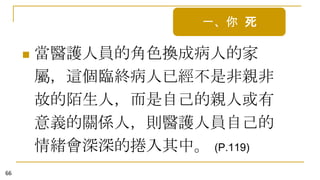 一、你 死


66

當醫護人員的角色換成病人的家
屬，這個臨終病人已經不是非親非
故的陌生人，而是自己的親人或有
意義的關係人，則醫護人員自己的
情緒會深深的捲入其中。 (P.119)

 
