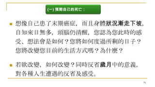 (一) 預期自己的死亡：



想像自己患了末期癌症，而且身體狀況漸走下坡，
自知來日無多，頭腦仍清醒，您認為您此時的感

受、想法會是如何？您將如何度過所剩的日子？
您將改變您目前的生活方式嗎？為什麼？


若欲改變，如何改變？同時反省歲月中的意義，
對各種人生遭遇的反省及感受。
79

 
