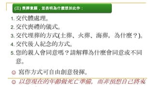(三) 喪葬意願，並表明為什麼想如此作：

1. 交代體處理。
2. 交代喪禮的儀式。
3. 交代埋葬的方式(土葬、火葬、海葬，為什麼？)。
4. 交代後人紀念的方式。
5. 您的親人會同意嗎？請解釋為什麼會同意或不同

意。
☺ 寫作方式可自由創意發揮。
81
☺ 以您現在的年齡做死亡準備，而非預想自己將來

 