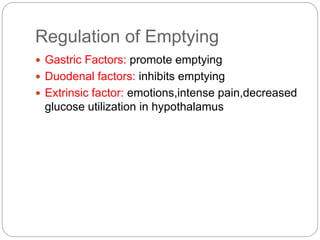 Regulation of Emptying
 Gastric Factors: promote emptying
 Duodenal factors: inhibits emptying
 Extrinsic factor: emotions,intense pain,decreased
glucose utilization in hypothalamus
 