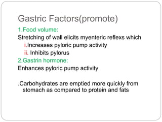 Gastric Factors(promote)
1.Food volume:
Stretching of wall elicits myenteric reflexs which
i.Increases pyloric pump activity
ii. Inhibits pylorus
2.Gastrin hormone:
Enhances pyloric pump activity
.Carbohydrates are emptied more quickly from
stomach as compared to protein and fats
 