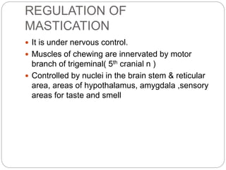 REGULATION OF
MASTICATION
 It is under nervous control.
 Muscles of chewing are innervated by motor
branch of trigeminal( 5th cranial n )
 Controlled by nuclei in the brain stem & reticular
area, areas of hypothalamus, amygdala ,sensory
areas for taste and smell
 