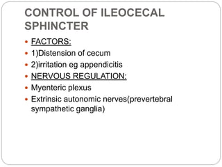 CONTROL OF ILEOCECAL
SPHINCTER
 FACTORS:
 1)Distension of cecum
 2)irritation eg appendicitis
 NERVOUS REGULATION:
 Myenteric plexus
 Extrinsic autonomic nerves(prevertebral
sympathetic ganglia)
 