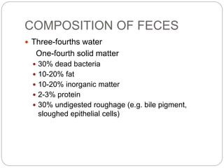 COMPOSITION OF FECES
 Three-fourths water
One-fourth solid matter
 30% dead bacteria
 10-20% fat
 10-20% inorganic matter
 2-3% protein
 30% undigested roughage (e.g. bile pigment,
sloughed epithelial cells)
 
