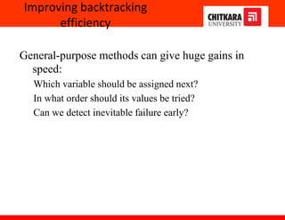 Improving backtracking
efficiency
General-purpose methods can give huge gains in
speed:
Which variable should be assigned next?
In what order should its values be tried?
Can we detect inevitable failure early?
 