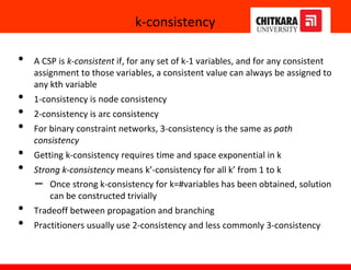 k-consistency
• A CSP is k-consistent if, for any set of k-1 variables, and for any consistent
assignment to those variables, a consistent value can always be assigned to
any kth variable
• 1-consistency is node consistency
• 2-consistency is arc consistency
• For binary constraint networks, 3-consistency is the same as path
consistency
• Getting k-consistency requires time and space exponential in k
• Strong k-consistency means k’-consistency for all k’ from 1 to k
– Once strong k-consistency for k=#variables has been obtained, solution
can be constructed trivially
• Tradeoff between propagation and branching
• Practitioners usually use 2-consistency and less commonly 3-consistency
 
