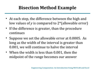 Bisection Method Example
• At each step, the difference between the high and
low values of y is compared to 2*(allowable error)
• If the difference is greater, than the procedure
continues
• Suppose we set the allowable error at 0.0005. As
long as the width of the interval is greater than
0.001, we will continue to halve the interval
• When the width is less than 0.001, then the
midpoint of the range becomes our answer
Engineering Computation: An Introduction Using MATLAB and Excel
 