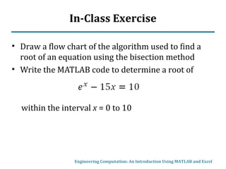 In-Class Exercise
• Draw a flow chart of the algorithm used to find a
root of an equation using the bisection method
• Write the MATLAB code to determine a root of
within the interval x = 0 to 10
Engineering Computation: An Introduction Using MATLAB and Excel
 