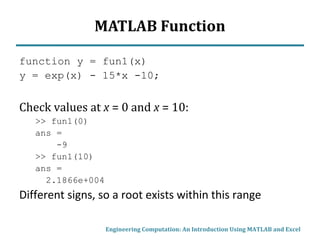MATLAB Function
function y = fun1(x)
y = exp(x) - 15*x -10;
Check values at x = 0 and x = 10:
>> fun1(0)
ans =
-9
>> fun1(10)
ans =
2.1866e+004
Different signs, so a root exists within this range
Engineering Computation: An Introduction Using MATLAB and Excel
 