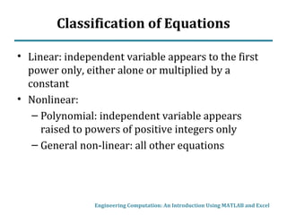 Classification of Equations
• Linear: independent variable appears to the first
power only, either alone or multiplied by a
constant
• Nonlinear:
– Polynomial: independent variable appears
raised to powers of positive integers only
– General non-linear: all other equations
Engineering Computation: An Introduction Using MATLAB and Excel
 