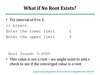 What if No Root Exists?
• Try interval of 0 to 3:
>> bisect
Enter the lower limit 0
Enter the upper limit 3
Root found: 3.0000
• This value is not a root – we might want to add a
check to see if the converged value is a root
Engineering Computation: An Introduction Using MATLAB and Excel
 