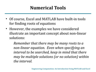 Numerical Tools
• Of course, Excel and MATLAB have built-in tools
for finding roots of equations
• However, the examples we have considered
illustrate an important concept about non-linear
solutions:
Remember that there may be many roots to a
non-linear equation. Even when specifying an
interval to be searched, keep in mind that there
may be multiple solutions (or no solution) within
the interval.
Engineering Computation: An Introduction Using MATLAB and Excel
 