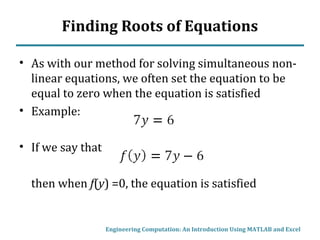 Finding Roots of Equations
• As with our method for solving simultaneous non-
linear equations, we often set the equation to be
equal to zero when the equation is satisfied
• Example:
• If we say that
then when f(y) =0, the equation is satisfied
Engineering Computation: An Introduction Using MATLAB and Excel
 