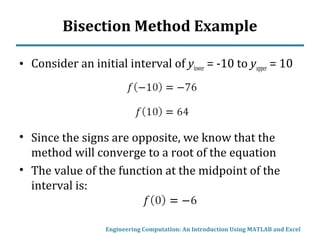 Bisection Method Example
• Consider an initial interval of ylower = -10 to yupper = 10
• Since the signs are opposite, we know that the
method will converge to a root of the equation
• The value of the function at the midpoint of the
interval is:
Engineering Computation: An Introduction Using MATLAB and Excel
 