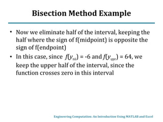 Bisection Method Example
• Now we eliminate half of the interval, keeping the
half where the sign of f(midpoint) is opposite the
sign of f(endpoint)
• In this case, since f(ymid) = -6 and f(yupper) = 64, we
keep the upper half of the interval, since the
function crosses zero in this interval
Engineering Computation: An Introduction Using MATLAB and Excel
 