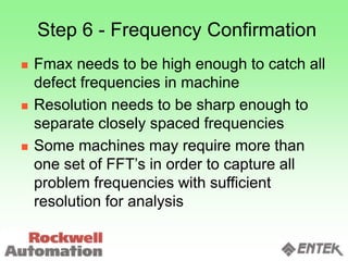 Step 6 - Frequency Confirmation
 Fmax needs to be high enough to catch all
defect frequencies in machine
 Resolution needs to be sharp enough to
separate closely spaced frequencies
 Some machines may require more than
one set of FFT’s in order to capture all
problem frequencies with sufficient
resolution for analysis
 