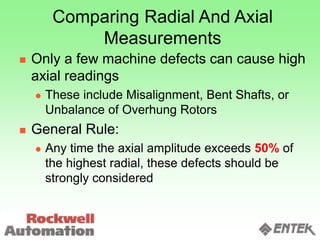 Comparing Radial And Axial
Measurements
 Only a few machine defects can cause high
axial readings
 These include Misalignment, Bent Shafts, or
Unbalance of Overhung Rotors
 General Rule:
 Any time the axial amplitude exceeds 50% of
the highest radial, these defects should be
strongly considered
 