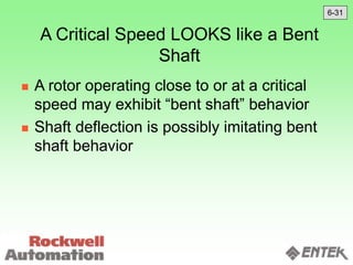 A Critical Speed LOOKS like a Bent
Shaft
 A rotor operating close to or at a critical
speed may exhibit “bent shaft” behavior
 Shaft deflection is possibly imitating bent
shaft behavior
6-31
 