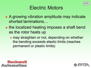 Electric Motors
 A growing vibration amplitude may indicate
shorted laminations…
 the localized heating imposes a shaft bend
as the rotor heats up
 may straighten or not, depending on whether
the bending exceeds elastic limits (reaches
permanent or plastic limits)
6-31
 