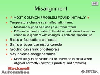 Misalignment
  MOST COMMON PROBLEM FOUND INITIALLY 
 Temperature changes can affect alignment
 Machines aligned cold can go out when warm
 Different expansion rates in the driver and driven bases can
cause misalignment with changes in ambient temperature
 Bases or foundations can settle
 Shims or bases can rust or corrode
 Grouting can shrink or deteriorate
 May increase energy demands
 More likely to be visible as an increase in RPM when
aligned correctly (power to product, not problem)
6-32
 