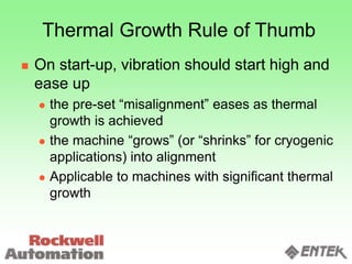 Thermal Growth Rule of Thumb
 On start-up, vibration should start high and
ease up
 the pre-set “misalignment” eases as thermal
growth is achieved
 the machine “grows” (or “shrinks” for cryogenic
applications) into alignment
 Applicable to machines with significant thermal
growth
 