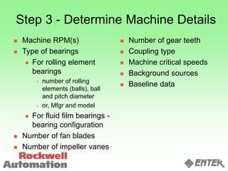 Step 3 - Determine Machine Details
 Machine RPM(s)
 Type of bearings
 For rolling element
bearings
 number of rolling
elements (balls), ball
and pitch diameter
 or, Mfgr and model
 For fluid film bearings -
bearing configuration
 Number of fan blades
 Number of impeller vanes
 Number of gear teeth
 Coupling type
 Machine critical speeds
 Background sources
 Baseline data
 