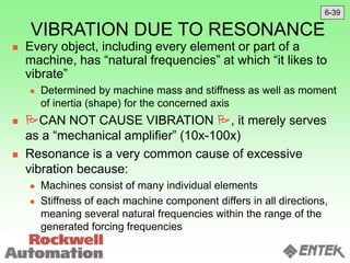 VIBRATION DUE TO RESONANCE
 Every object, including every element or part of a
machine, has “natural frequencies” at which “it likes to
vibrate”
 Determined by machine mass and stiffness as well as moment
of inertia (shape) for the concerned axis
 CAN NOT CAUSE VIBRATION , it merely serves
as a “mechanical amplifier” (10x-100x)
 Resonance is a very common cause of excessive
vibration because:
 Machines consist of many individual elements
 Stiffness of each machine component differs in all directions,
meaning several natural frequencies within the range of the
generated forcing frequencies
6-39
 