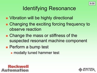 Identifying Resonance
 Vibration will be highly directional
 Changing the exciting forcing frequency to
observe reaction
 Change the mass or stiffness of the
suspected resonant machine component
 Perform a bump test
 modally tuned hammer test
6-39
 