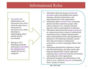 Informational Roles
MR. VATH VARY 11
• As monitor, the
administrator seeks
information from others
and at the same time is
bombarded by
information from others
that helps in
understanding school
and the school's
environment.
• Writing in 1973,
Mintzberg found that
information received by
the administrators
studied fell into five
categories:
1. Information about the progress of internal
operations and events gleaned from reports,
meetings, informal conversations, and
observational tours of the organization.
2. Information about external events concerning
parents and other community groups; other
schools; political, civic, and governmental
agencies; and new developments in education.
3. Information derived from the analysis of reports
on various issues from a variety of solicited and
unsolicited sources, whether internal reports,
policy memoranda from the state department of
education or the federal government, research
from state universities or professional
associations, as well as seemingly endless other
sources.
4. Information gleaned from conferences, formal
and informal meetings, and other sources that
helps the administrator to better understand
significant ideas and trends from the environment
surrounding his or her organization.
5. Information brought to the administrator in the
form of, or as a result of, pressures and demands
from a variety of sources.
 