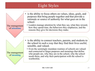 Eight Styles
MR. VATH VARY 24
The management
of attention
• is the ability to focus others on values, ideas, goals, and
purposes that bring people together and that provide a
rationale or source of authority for what goes on in the
school.
• Leaders manage attention by what they say, what they reward,
how they spend time, the behaviors they emphasize, and the
reasons they give for decisions they make.
The management
of meaning
• is the ability to connect teachers, parents, and students to
the school in such a way that they find their lives useful,
sensible, and valued.
• Even the seemingly mundane routines of schools are valued
and connected to larger purposes and meanings that define
who people are, why they are in the school, why the school
needs them, and why their participation with the school is
worthwhile.
 
