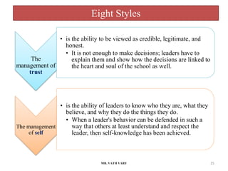 Eight Styles
MR. VATH VARY 25
The
management of
trust
• is the ability to be viewed as credible, legitimate, and
honest.
• It is not enough to make decisions; leaders have to
explain them and show how the decisions are linked to
the heart and soul of the school as well.
The management
of self
• is the ability of leaders to know who they are, what they
believe, and why they do the things they do.
• When a leader's behavior can be defended in such a
way that others at least understand and respect the
leader, then self-knowledge has been achieved.
 