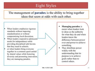 MR. VATH VARY 26
 When leaders emphasize rigorous
standards without imposing
standardization or without
compromising local discretion;
 When leaders respond to adolescent
needs for independence while
providing disciplined safe havens
that they need in schools;
 or when leaders bring everyone
together in a common quest united
by shared values while honoring
diversity and promoting innovation,
they are managing paradox.
 Managing paradox is
easier when leaders look
to ideas as the authority
for what they do and when
leaders know the
difference between power
over and power to achieve
something.
 They distribute power
widely with the
understanding that its
purpose is to achieve
goals rather than to
control others.
The management of paradox is the ability to bring together
ideas that seem at odds with each other.
Eight Styles
 