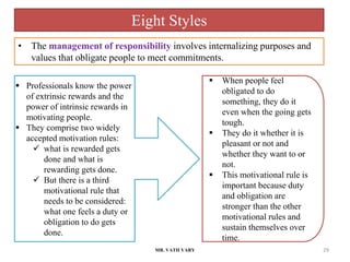MR. VATH VARY 29
 Professionals know the power
of extrinsic rewards and the
power of intrinsic rewards in
motivating people.
 They comprise two widely
accepted motivation rules:
 what is rewarded gets
done and what is
rewarding gets done.
 But there is a third
motivational rule that
needs to be considered:
what one feels a duty or
obligation to do gets
done.
 When people feel
obligated to do
something, they do it
even when the going gets
tough.
 They do it whether it is
pleasant or not and
whether they want to or
not.
 This motivational rule is
important because duty
and obligation are
stronger than the other
motivational rules and
sustain themselves over
time.
• The management of responsibility involves internalizing purposes and
values that obligate people to meet commitments.
Eight Styles
 