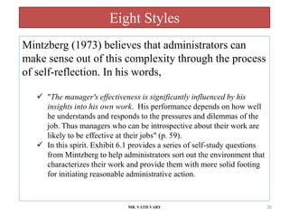 Eight Styles
MR. VATH VARY 30
Mintzberg (1973) believes that administrators can
make sense out of this complexity through the process
of self-reflection. In his words,
 "The manager's effectiveness is significantly influenced by his
insights into his own work. His performance depends on how well
he understands and responds to the pressures and dilemmas of the
job. Thus managers who can be introspective about their work are
likely to be effective at their jobs" (p. 59).
 In this spirit. Exhibit 6.1 provides a series of self-study questions
from Mintzberg to help administrators sort out the environment that
characterizes their work and provide them with more solid footing
for initiating reasonable administrative action.
 