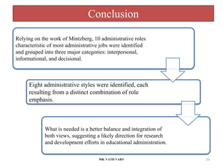 Conclusion
MR. VATH VARY 33
Relying on the work of Mintzberg, 10 administrative roles
characteristic of most administrative jobs were identified
and grouped into three major categories: interpersonal,
informational, and decisional.
Eight administrative styles were identified, each
resulting from a distinct combination of role
emphasis.
What is needed is a better balance and integration of
both views, suggesting a likely direction for research
and development efforts in educational administration.
 