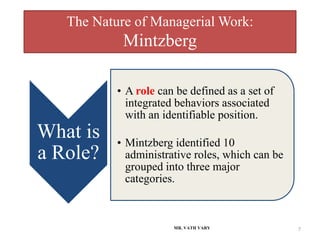 The Nature of Managerial Work:
Mintzberg
MR. VATH VARY 7
What is
a Role?
• A role can be defined as a set of
integrated behaviors associated
with an identifiable position.
• Mintzberg identified 10
administrative roles, which can be
grouped into three major
categories.
 