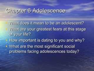 Chapter 6 AdolescenceChapter 6 Adolescence
• What does it mean to be an adolescent?What does it mean to be an adolescent?
• What are your greatest fears at this stageWhat are your greatest fears at this stage
of your life?of your life?
• How important is dating to you and why?How important is dating to you and why?
• What are the most significant socialWhat are the most significant social
problems facing adolescences today?problems facing adolescences today?
 