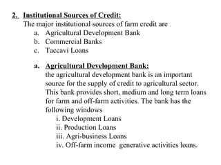 2. Institutional Sources of Credit:
The major institutional sources of farm credit are
a. Agricultural Development Bank
b. Commercial Banks
c. Taccavi Loans
a. Agricultural Development Bank:
the agricultural development bank is an important
source for the supply of credit to agricultural sector.
This bank provides short, medium and long term loans
for farm and off-farm activities. The bank has the
following windows
i. Development Loans
ii. Production Loans
iii. Agri-business Loans
iv. Off-farm income generative activities loans.

 