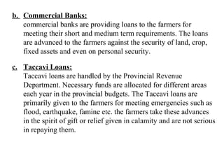 b. Commercial Banks:
commercial banks are providing loans to the farmers for
meeting their short and medium term requirements. The loans
are advanced to the farmers against the security of land, crop,
fixed assets and even on personal security.
c. Taccavi Loans:
Taccavi loans are handled by the Provincial Revenue
Department. Necessary funds are allocated for different areas
each year in the provincial budgets. The Taccavi loans are
primarily given to the farmers for meeting emergencies such as
flood, earthquake, famine etc. the farmers take these advances
in the spirit of gift or relief given in calamity and are not serious
in repaying them.

 