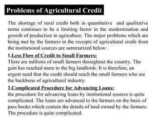 Problems of Agricultural Credit
The shortage of rural credit both in quantitative and qualitative
terms continues to be a limiting factor in the modernization and
growth of production in agriculture. The major problems which are
being met by the farmers in the receipts of agricultural credit from
the institutional sources are summarized below:
1.Less Flow of Credit to Small Farmers:
There are millions of small farmers throughout the country. The
gain has reached more to the big landlords. It is therefore, an
urgent need that the credit should reach the small farmers who are
the backbone of agricultural industry.
2.Complicated Procedure for Advancing Loans:
the procedure for advancing loans by institutional sources is quite
complicated. The loans are advanced to the farmers on the basis of
pass books which contain the details of land owned by the farmers.
The procedure is quite complicated.

 