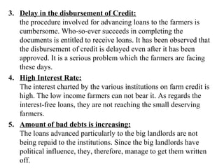 3. Delay in the disbursement of Credit:
the procedure involved for advancing loans to the farmers is
cumbersome. Who-so-ever succeeds in completing the
documents is entitled to receive loans. It has been observed that
the disbursement of credit is delayed even after it has been
approved. It is a serious problem which the farmers are facing
these days.
4. High Interest Rate:
The interest charted by the various institutions on farm credit is
high. The low income farmers can not bear it. As regards the
interest-free loans, they are not reaching the small deserving
farmers.
5. Amount of bad debts is increasing:
The loans advanced particularly to the big landlords are not
being repaid to the institutions. Since the big landlords have
political influence, they, therefore, manage to get them written
off.

 