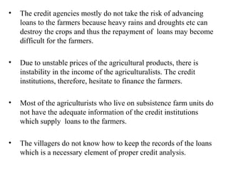 •

The credit agencies mostly do not take the risk of advancing
loans to the farmers because heavy rains and droughts etc can
destroy the crops and thus the repayment of loans may become
difficult for the farmers.

•

Due to unstable prices of the agricultural products, there is
instability in the income of the agriculturalists. The credit
institutions, therefore, hesitate to finance the farmers.

•

Most of the agriculturists who live on subsistence farm units do
not have the adequate information of the credit institutions
which supply loans to the farmers.

•

The villagers do not know how to keep the records of the loans
which is a necessary element of proper credit analysis.

 