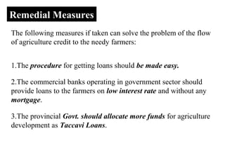 Remedial Measures
The following measures if taken can solve the problem of the flow
of agriculture credit to the needy farmers:
1.The procedure for getting loans should be made easy.
2.The commercial banks operating in government sector should
provide loans to the farmers on low interest rate and without any
mortgage.
3.The provincial Govt. should allocate more funds for agriculture
development as Taccavi Loans.

 