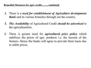 Remedial Measures for agri. credit…….. continued

4. There is a need for establishment of Agriculture development
Bank and its various branches through out the country.
5. The Availability of Agricultural Credit should be advertised to
the agriculturalists.
6. There is greater need for agricultural price policy which
stabilizes the prices of agri. products i.e. the income of the
farmers. Hence the banks will agree to provide them loans due
to stable prices.

 