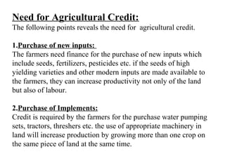 Need for Agricultural Credit:
The following points reveals the need for agricultural credit.
1.Purchase of new inputs:
The farmers need finance for the purchase of new inputs which
include seeds, fertilizers, pesticides etc. if the seeds of high
yielding varieties and other modern inputs are made available to
the farmers, they can increase productivity not only of the land
but also of labour.
2.Purchase of Implements:
Credit is required by the farmers for the purchase water pumping
sets, tractors, threshers etc. the use of appropriate machinery in
land will increase production by growing more than one crop on
the same piece of land at the same time.

 